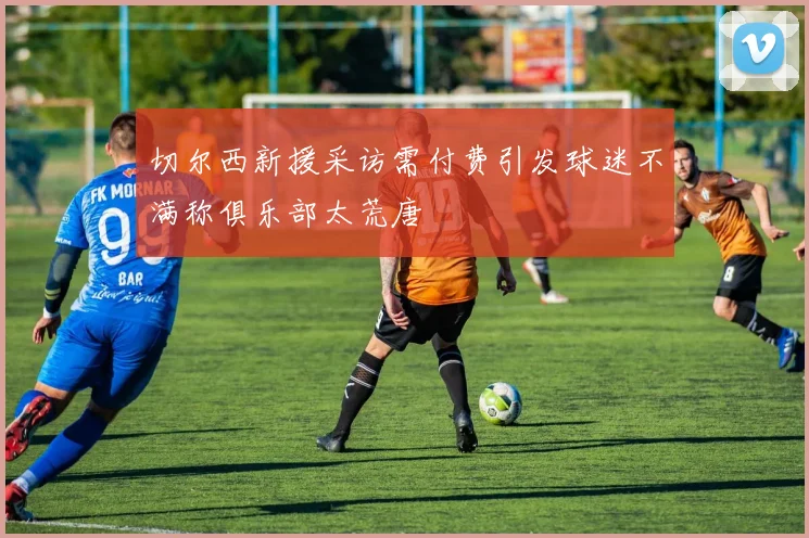 切尔西新援采访需付费引发球迷不满称俱乐部太荒唐