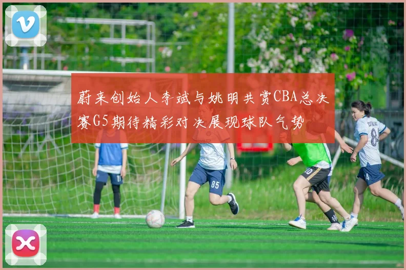 蔚来创始人李斌与姚明共赏CBA总决赛G5期待精彩对决展现球队气势