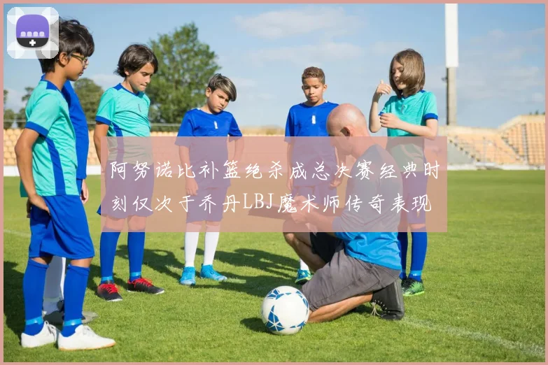 阿努诺比补篮绝杀成总决赛经典时刻仅次于乔丹LBJ魔术师传奇表现