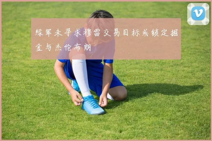 绿军未寻求穆雷交易目标或锁定掘金与杰伦布朗