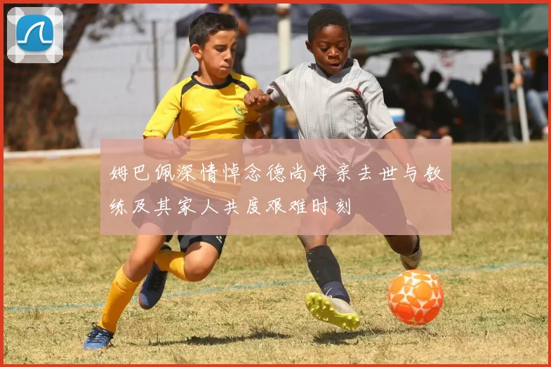 姆巴佩深情悼念德尚母亲去世与教练及其家人共度艰难时刻