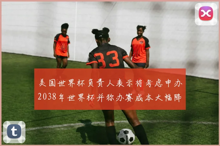 美国世界杯负责人表示将考虑申办2038年世界杯并称办赛成本大幅降低