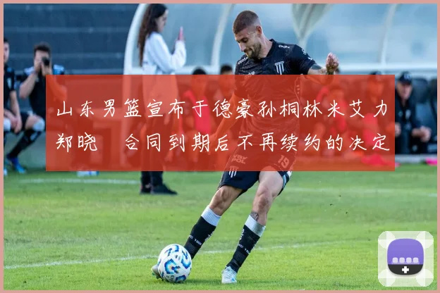 山东男篮宣布于德豪孙桐林米艾力郑晓垚合同到期后不再续约的决定