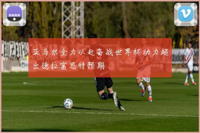 亚马尔全力以赴备战世界杯动力超出德拉富恩特预期