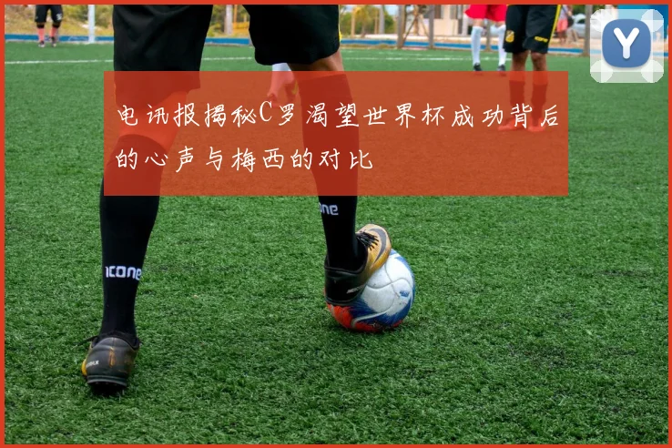 电讯报揭秘C罗渴望世界杯成功背后的心声与梅西的对比