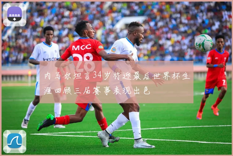 内马尔坦言34岁将迎最后世界杯生涯回顾三届赛事表现出色