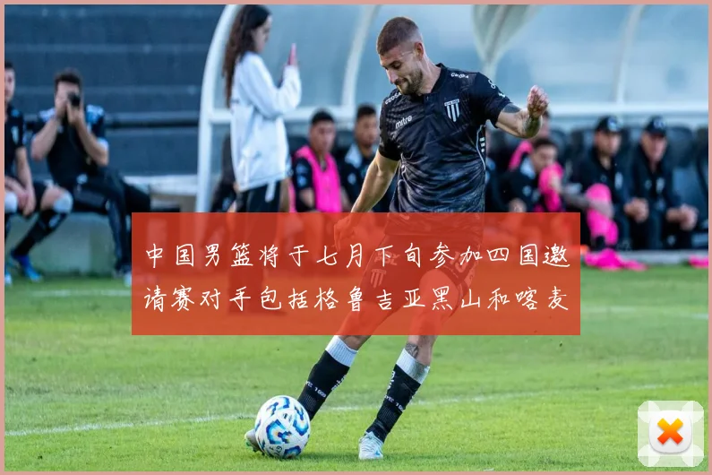 中国男篮将于七月下旬参加四国邀请赛对手包括格鲁吉亚黑山和喀麦隆