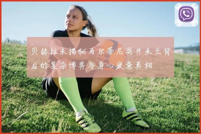 贝赫拉米揭秘马尔蒂尼离开米兰背后的复杂博弈与身心疲惫真相